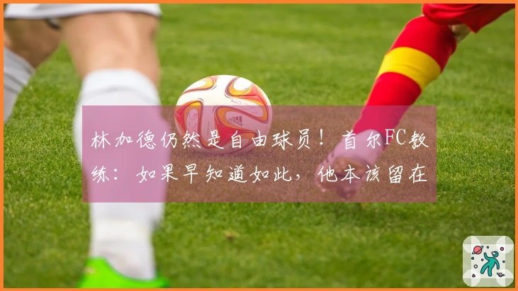 林加德仍然是自由球员！首尔FC教练：如果早知道如此，他本该留在此处