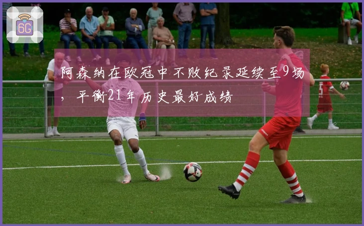阿森纳在欧冠中不败纪录延续至9场，平衡21年历史最好成绩