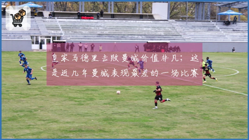 皇家马德里击败曼城价值非凡；这是近几年曼城表现最差的一场比赛
