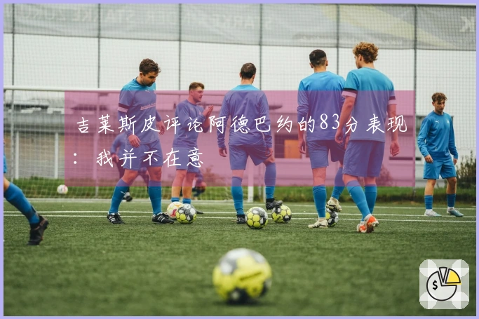 吉莱斯皮评论阿德巴约的83分表现：我并不在意