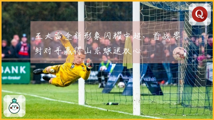王大雷全新形象闪耀中超，首战零封对手赢得山东球迷欢心