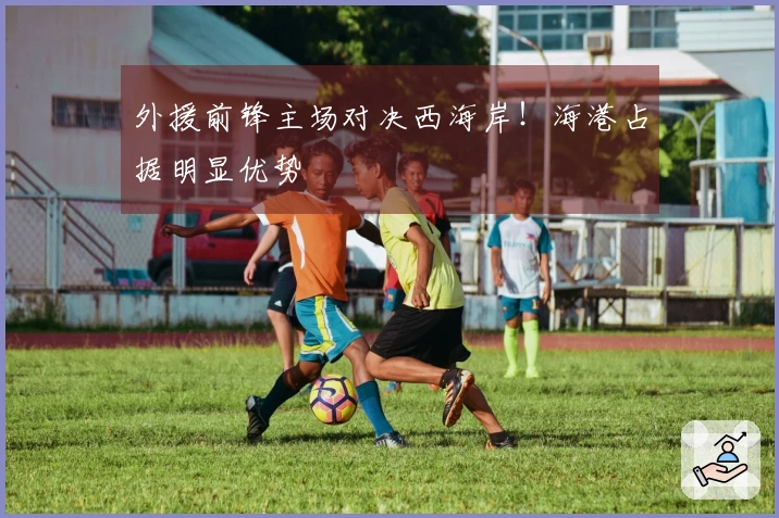 外援前锋主场对决西海岸！海港占据明显优势