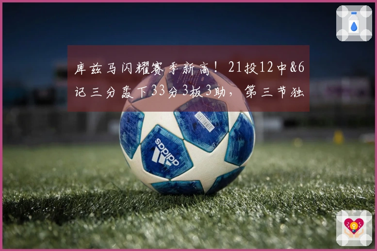 库兹马闪耀赛季新高！21投12中&6记三分轰下33分3板3助，第三节独得16分