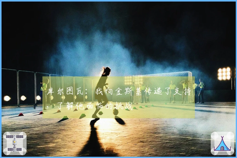 库尔图瓦：我向金斯基传递了支持，了解他面临的挑战