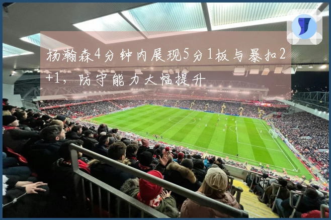 杨瀚森4分钟内展现5分1板与暴扣2+1，防守能力大幅提升