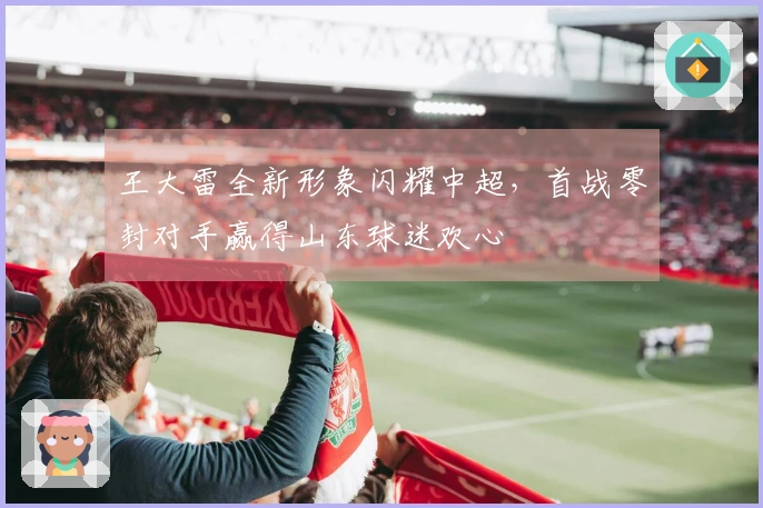 王大雷全新形象闪耀中超，首战零封对手赢得山东球迷欢心