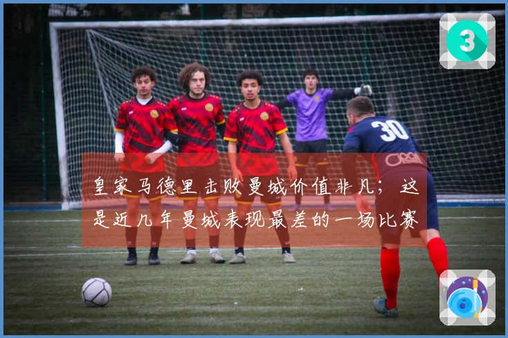 皇家马德里击败曼城价值非凡；这是近几年曼城表现最差的一场比赛