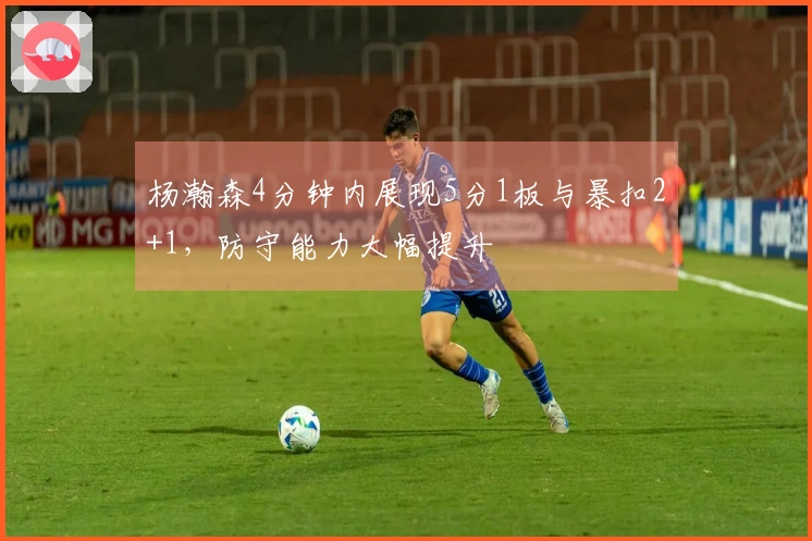 杨瀚森4分钟内展现5分1板与暴扣2+1，防守能力大幅提升