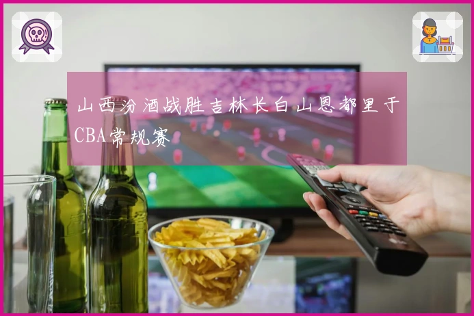 山西汾酒战胜吉林长白山恩都里于CBA常规赛