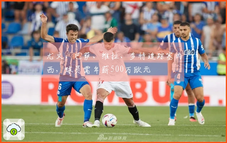 尤文、巴萨、维拉、多特追踪塞内西，球员需年薪500万欧元
