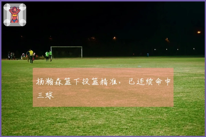 杨瀚森篮下投篮精准，已连续命中三球
