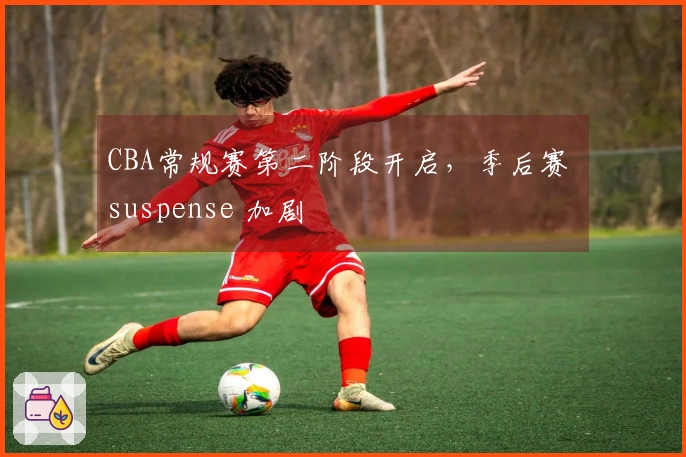 CBA常规赛第二阶段开启，季后赛 suspense 加剧